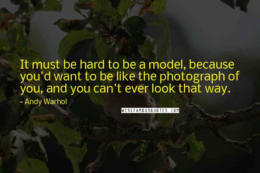 Andy Warhol Quotes: It must be hard to be a model, because you'd want to be like the photograph of you, and you can't ever look that way.