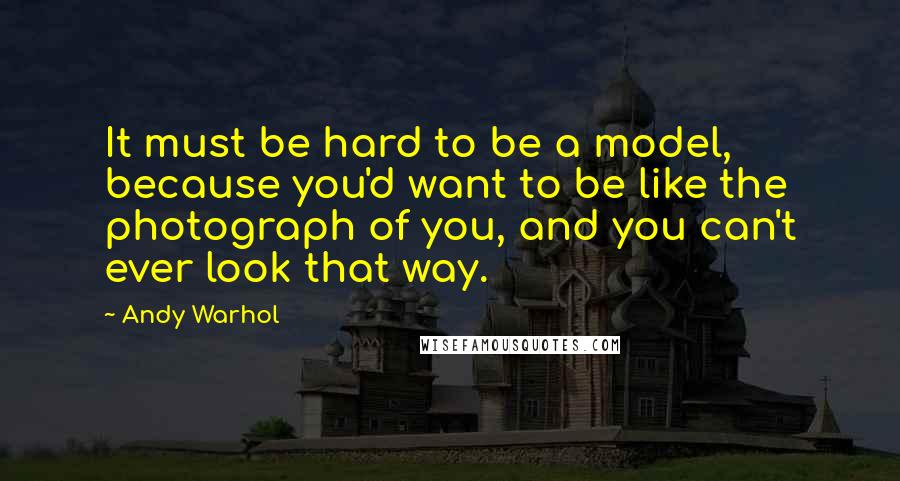 Andy Warhol Quotes: It must be hard to be a model, because you'd want to be like the photograph of you, and you can't ever look that way.