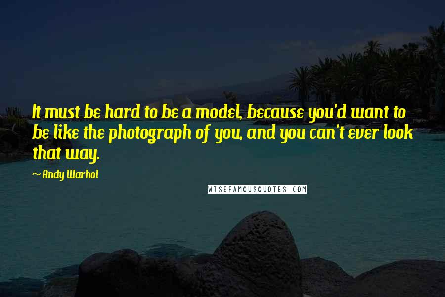 Andy Warhol Quotes: It must be hard to be a model, because you'd want to be like the photograph of you, and you can't ever look that way.