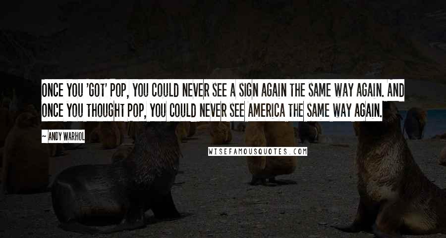 Andy Warhol Quotes: Once you 'got' Pop, you could never see a sign again the same way again. And once you thought Pop, you could never see America the same way again.