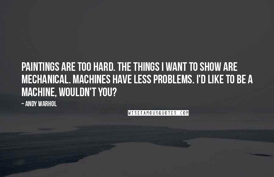 Andy Warhol Quotes: Paintings are too hard. The things I want to show are mechanical. Machines have less problems. I'd like to be a machine, wouldn't you?