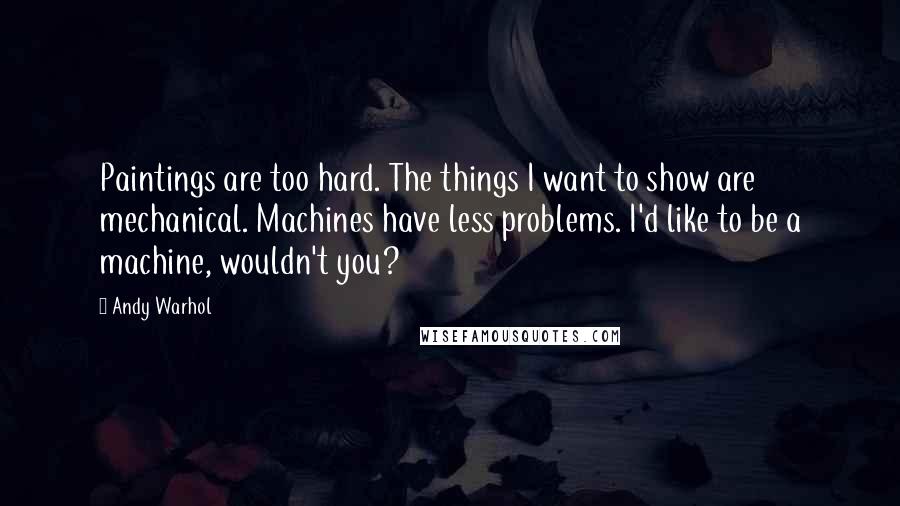 Andy Warhol Quotes: Paintings are too hard. The things I want to show are mechanical. Machines have less problems. I'd like to be a machine, wouldn't you?