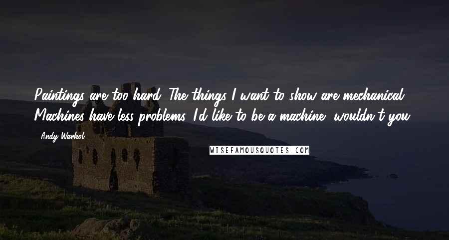 Andy Warhol Quotes: Paintings are too hard. The things I want to show are mechanical. Machines have less problems. I'd like to be a machine, wouldn't you?