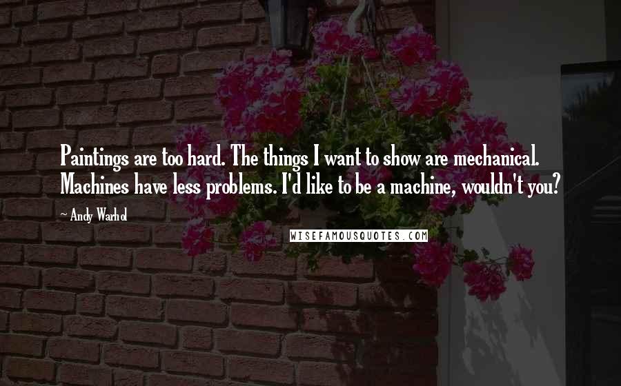 Andy Warhol Quotes: Paintings are too hard. The things I want to show are mechanical. Machines have less problems. I'd like to be a machine, wouldn't you?