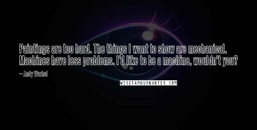 Andy Warhol Quotes: Paintings are too hard. The things I want to show are mechanical. Machines have less problems. I'd like to be a machine, wouldn't you?