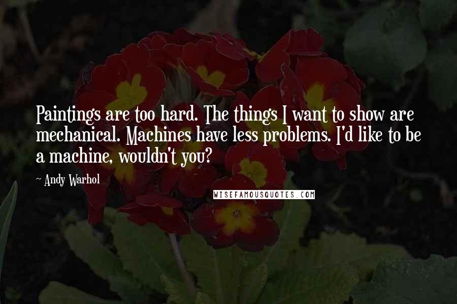 Andy Warhol Quotes: Paintings are too hard. The things I want to show are mechanical. Machines have less problems. I'd like to be a machine, wouldn't you?