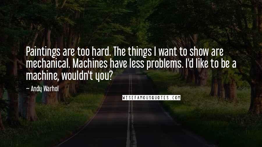 Andy Warhol Quotes: Paintings are too hard. The things I want to show are mechanical. Machines have less problems. I'd like to be a machine, wouldn't you?