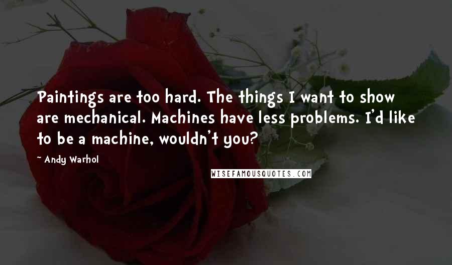 Andy Warhol Quotes: Paintings are too hard. The things I want to show are mechanical. Machines have less problems. I'd like to be a machine, wouldn't you?