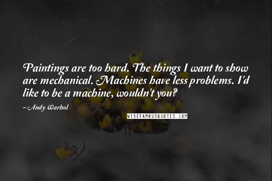 Andy Warhol Quotes: Paintings are too hard. The things I want to show are mechanical. Machines have less problems. I'd like to be a machine, wouldn't you?