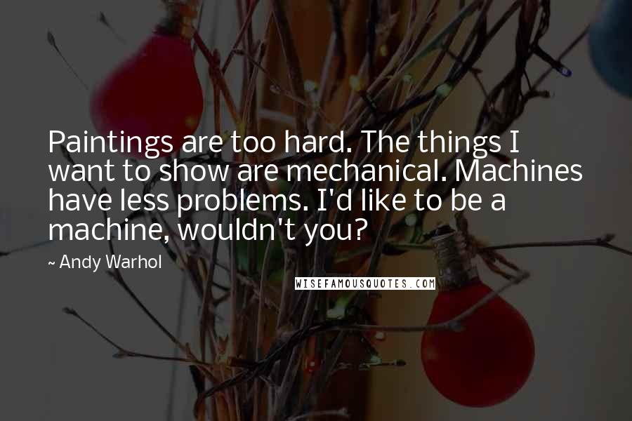 Andy Warhol Quotes: Paintings are too hard. The things I want to show are mechanical. Machines have less problems. I'd like to be a machine, wouldn't you?