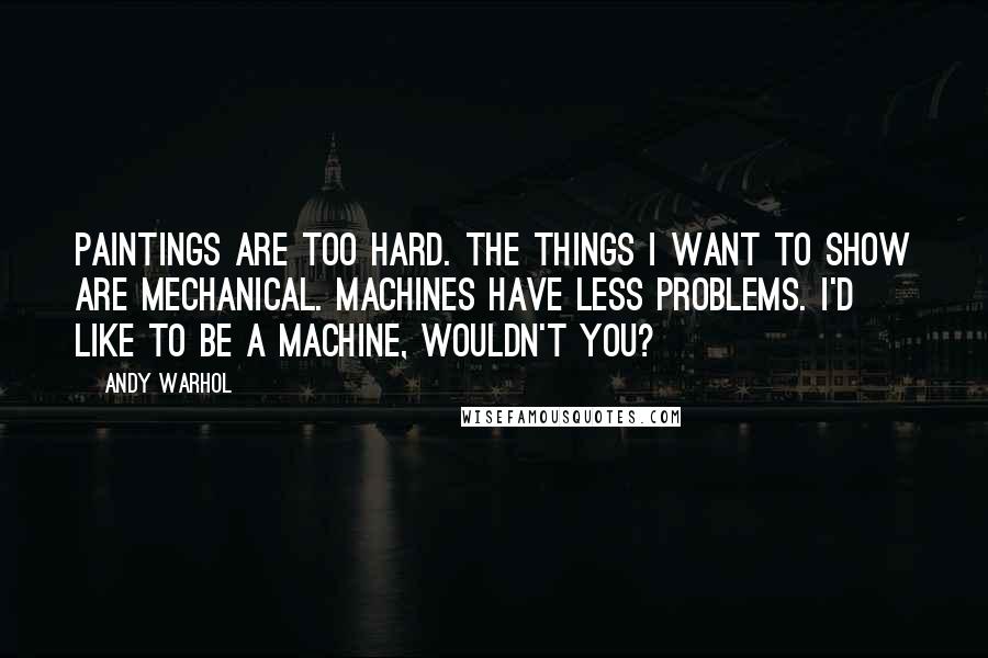 Andy Warhol Quotes: Paintings are too hard. The things I want to show are mechanical. Machines have less problems. I'd like to be a machine, wouldn't you?