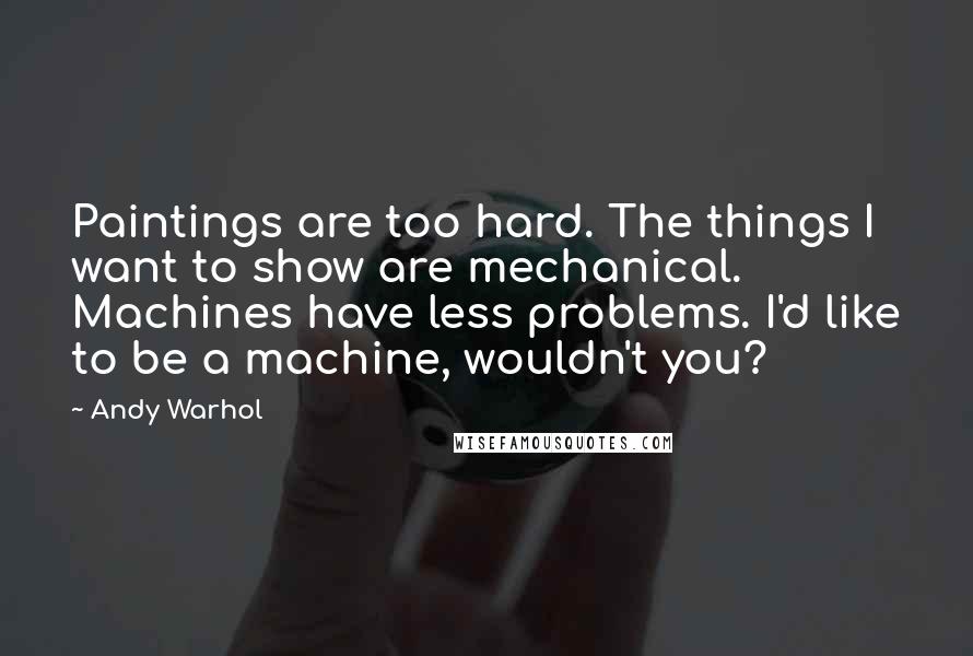 Andy Warhol Quotes: Paintings are too hard. The things I want to show are mechanical. Machines have less problems. I'd like to be a machine, wouldn't you?