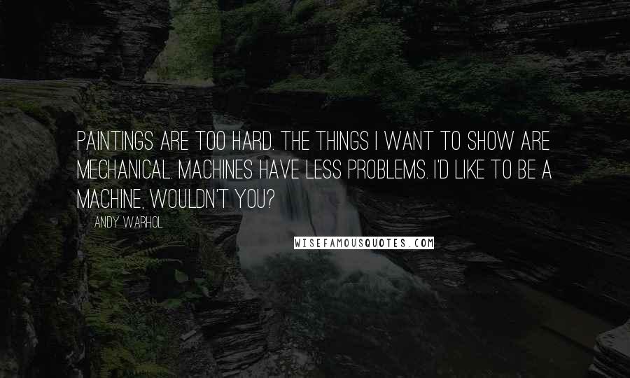 Andy Warhol Quotes: Paintings are too hard. The things I want to show are mechanical. Machines have less problems. I'd like to be a machine, wouldn't you?