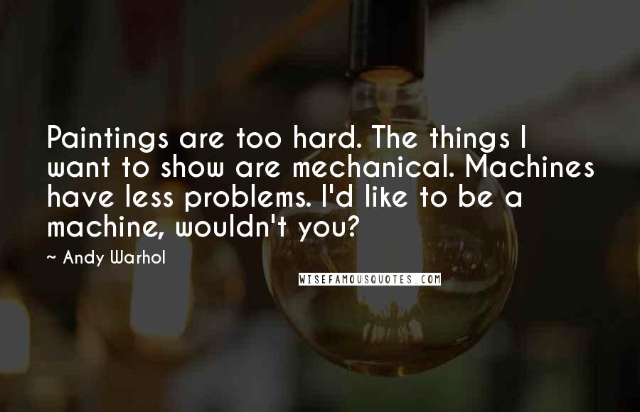 Andy Warhol Quotes: Paintings are too hard. The things I want to show are mechanical. Machines have less problems. I'd like to be a machine, wouldn't you?