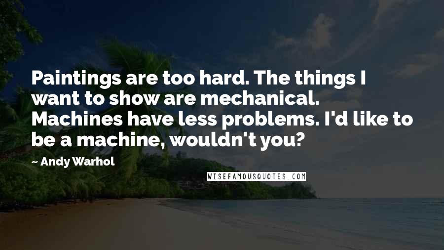 Andy Warhol Quotes: Paintings are too hard. The things I want to show are mechanical. Machines have less problems. I'd like to be a machine, wouldn't you?