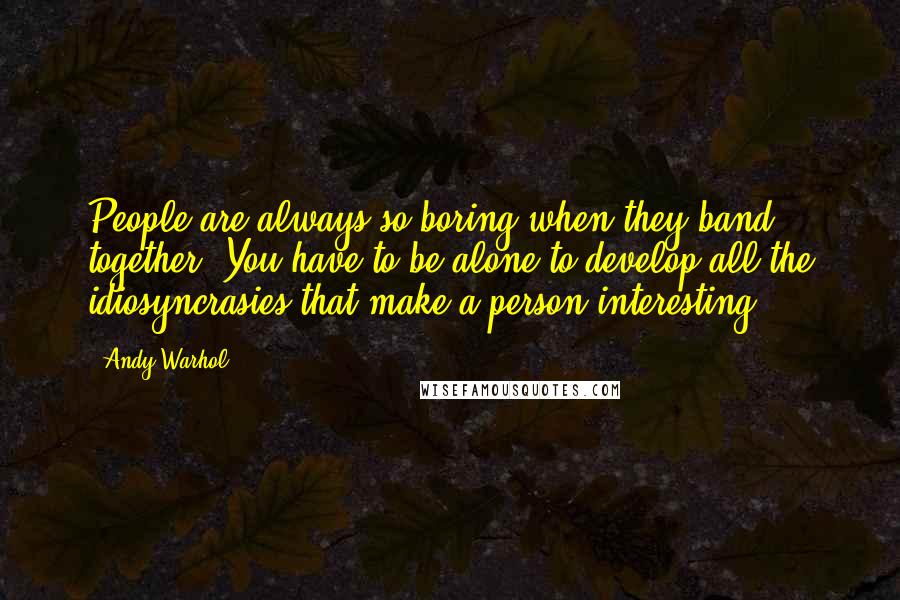 Andy Warhol Quotes: People are always so boring when they band together. You have to be alone to develop all the idiosyncrasies that make a person interesting.
