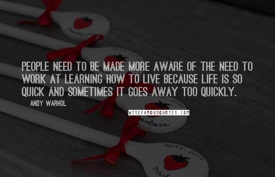 Andy Warhol Quotes: People need to be made more aware of the need to work at learning how to live because life is so quick and sometimes it goes away too quickly.
