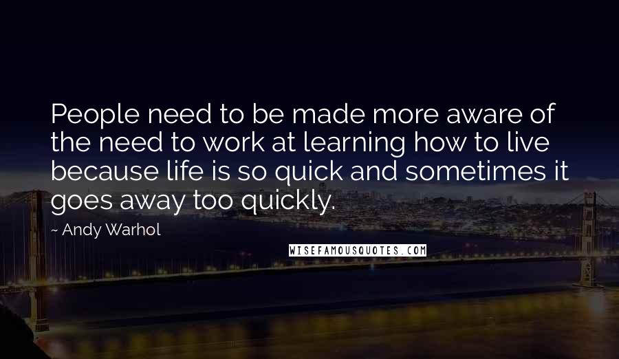 Andy Warhol Quotes: People need to be made more aware of the need to work at learning how to live because life is so quick and sometimes it goes away too quickly.