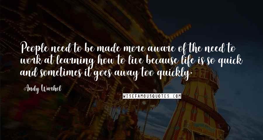 Andy Warhol Quotes: People need to be made more aware of the need to work at learning how to live because life is so quick and sometimes it goes away too quickly.