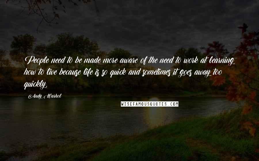 Andy Warhol Quotes: People need to be made more aware of the need to work at learning how to live because life is so quick and sometimes it goes away too quickly.
