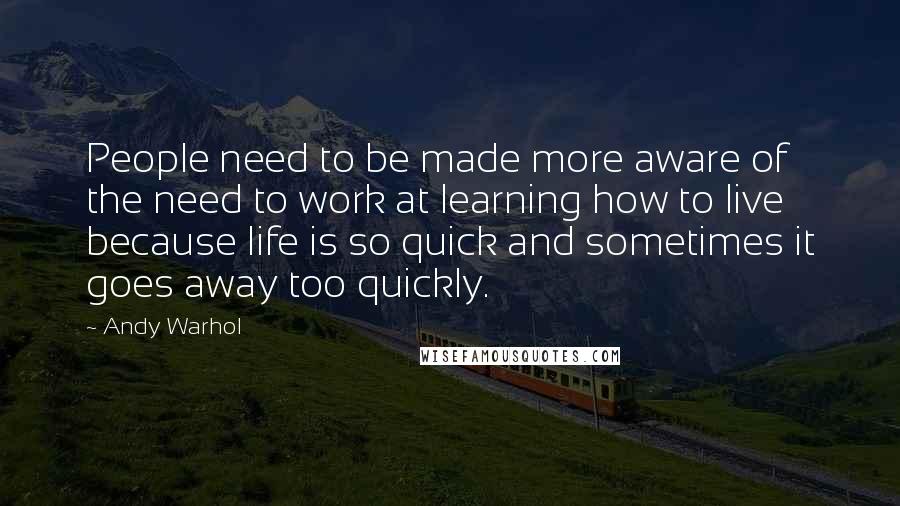 Andy Warhol Quotes: People need to be made more aware of the need to work at learning how to live because life is so quick and sometimes it goes away too quickly.