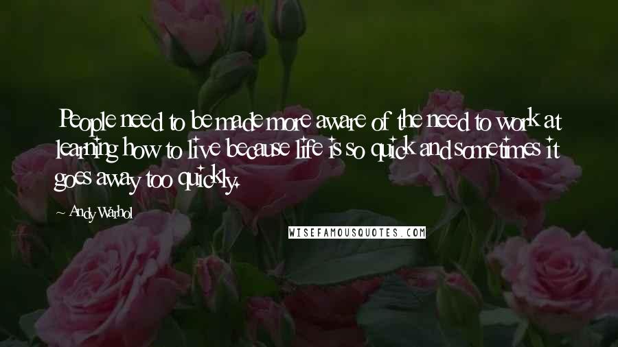 Andy Warhol Quotes: People need to be made more aware of the need to work at learning how to live because life is so quick and sometimes it goes away too quickly.