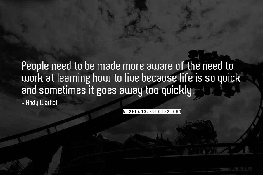 Andy Warhol Quotes: People need to be made more aware of the need to work at learning how to live because life is so quick and sometimes it goes away too quickly.