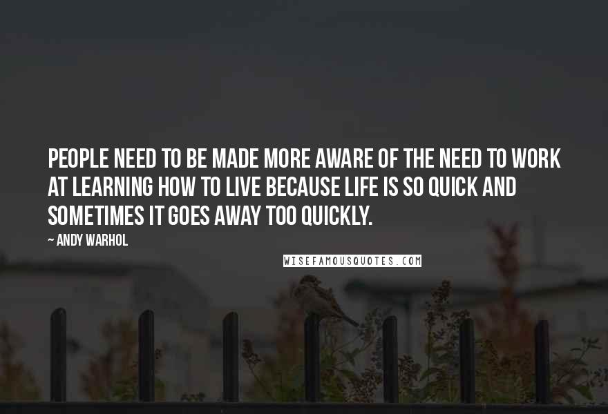 Andy Warhol Quotes: People need to be made more aware of the need to work at learning how to live because life is so quick and sometimes it goes away too quickly.