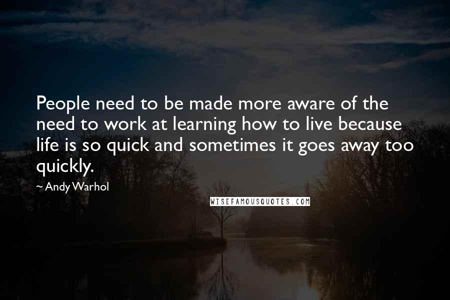 Andy Warhol Quotes: People need to be made more aware of the need to work at learning how to live because life is so quick and sometimes it goes away too quickly.
