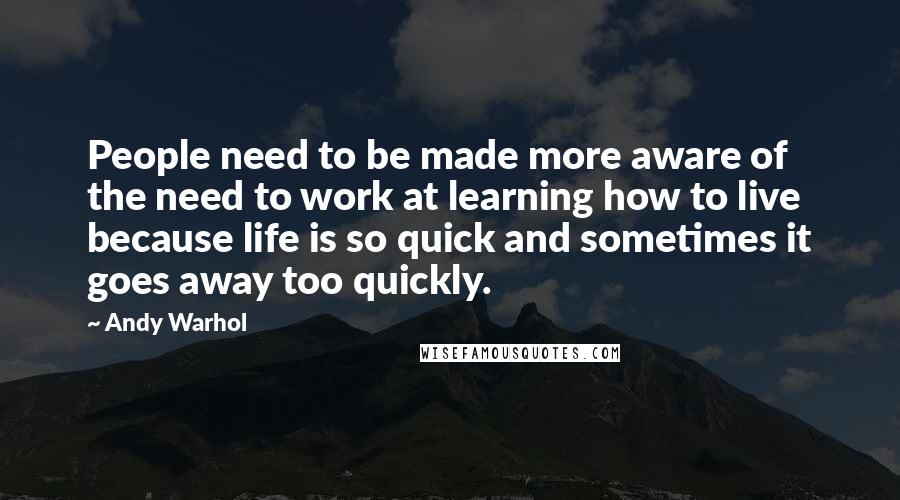 Andy Warhol Quotes: People need to be made more aware of the need to work at learning how to live because life is so quick and sometimes it goes away too quickly.