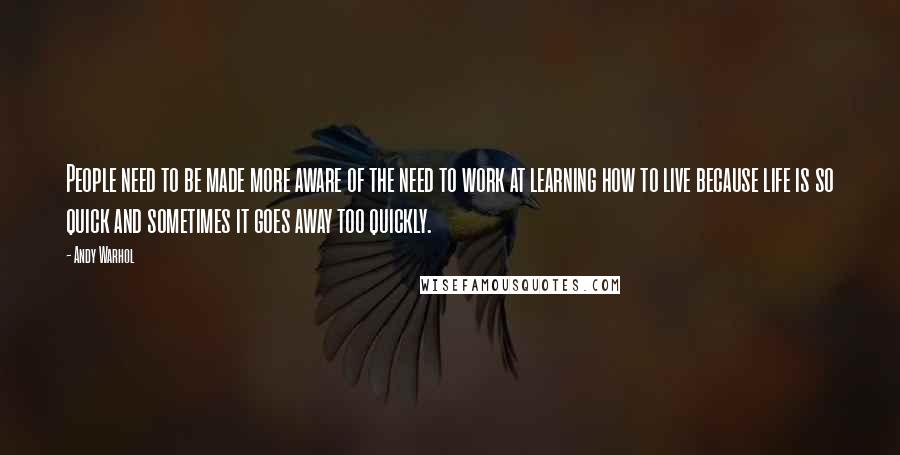 Andy Warhol Quotes: People need to be made more aware of the need to work at learning how to live because life is so quick and sometimes it goes away too quickly.
