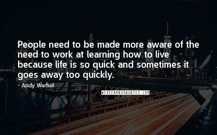 Andy Warhol Quotes: People need to be made more aware of the need to work at learning how to live because life is so quick and sometimes it goes away too quickly.