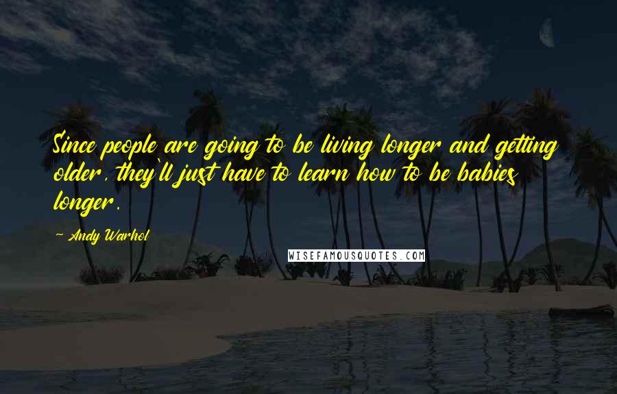 Andy Warhol Quotes: Since people are going to be living longer and getting older, they'll just have to learn how to be babies longer.