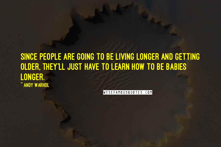 Andy Warhol Quotes: Since people are going to be living longer and getting older, they'll just have to learn how to be babies longer.