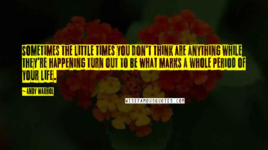 Andy Warhol Quotes: Sometimes the little times you don't think are anything while they're happening turn out to be what marks a whole period of your life.