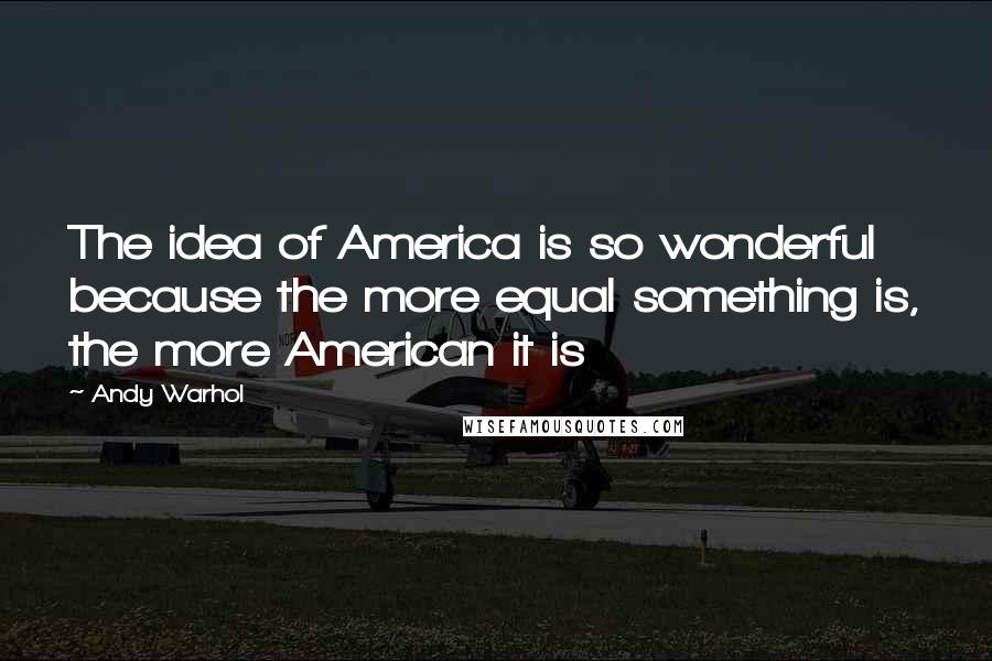 Andy Warhol Quotes: The idea of America is so wonderful because the more equal something is, the more American it is