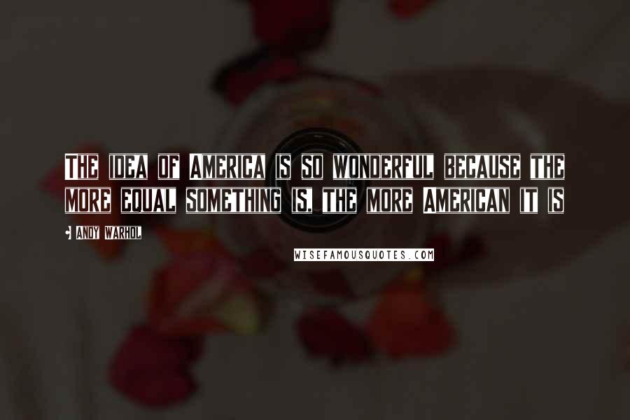 Andy Warhol Quotes: The idea of America is so wonderful because the more equal something is, the more American it is
