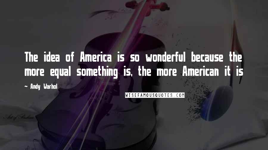 Andy Warhol Quotes: The idea of America is so wonderful because the more equal something is, the more American it is