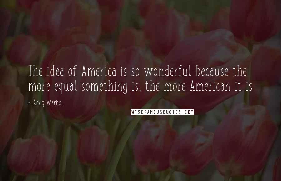 Andy Warhol Quotes: The idea of America is so wonderful because the more equal something is, the more American it is
