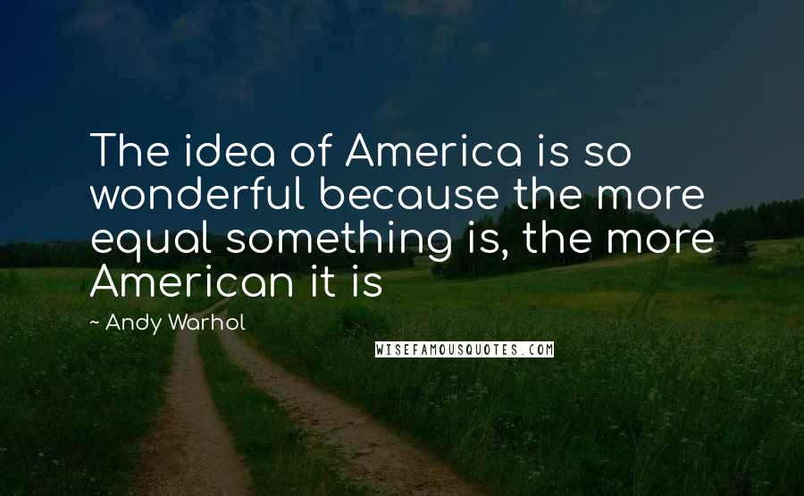 Andy Warhol Quotes: The idea of America is so wonderful because the more equal something is, the more American it is