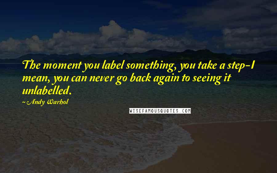 Andy Warhol Quotes: The moment you label something, you take a step-I mean, you can never go back again to seeing it unlabelled.