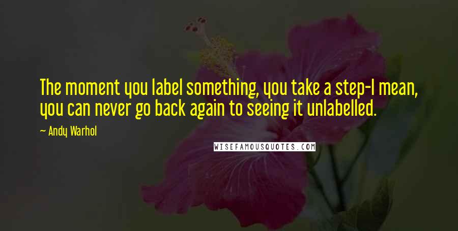 Andy Warhol Quotes: The moment you label something, you take a step-I mean, you can never go back again to seeing it unlabelled.