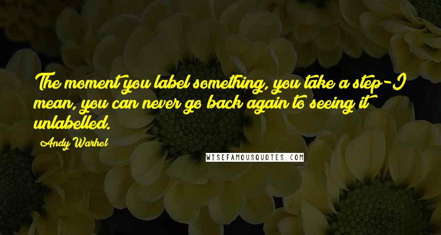 Andy Warhol Quotes: The moment you label something, you take a step-I mean, you can never go back again to seeing it unlabelled.