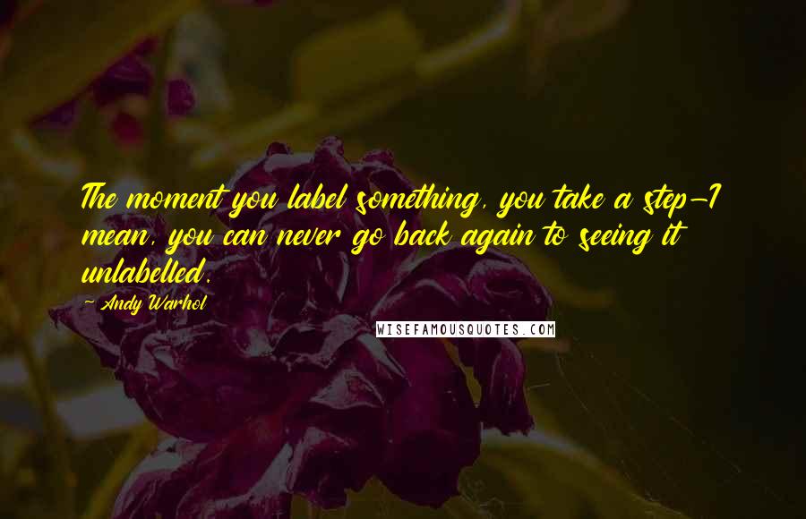 Andy Warhol Quotes: The moment you label something, you take a step-I mean, you can never go back again to seeing it unlabelled.