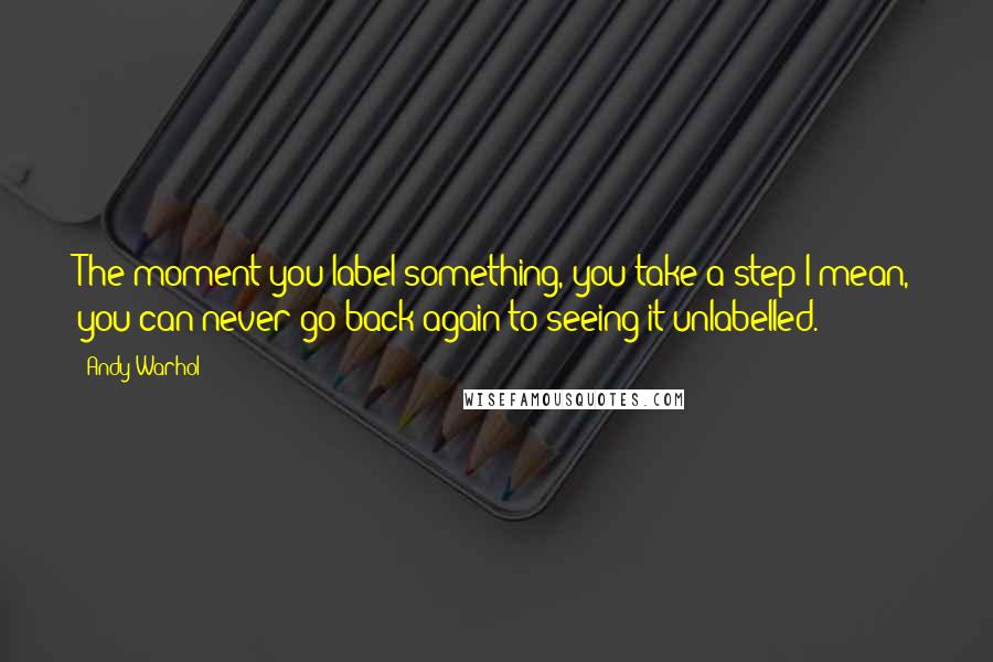 Andy Warhol Quotes: The moment you label something, you take a step-I mean, you can never go back again to seeing it unlabelled.