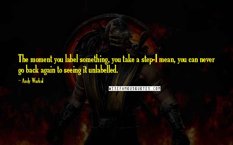 Andy Warhol Quotes: The moment you label something, you take a step-I mean, you can never go back again to seeing it unlabelled.