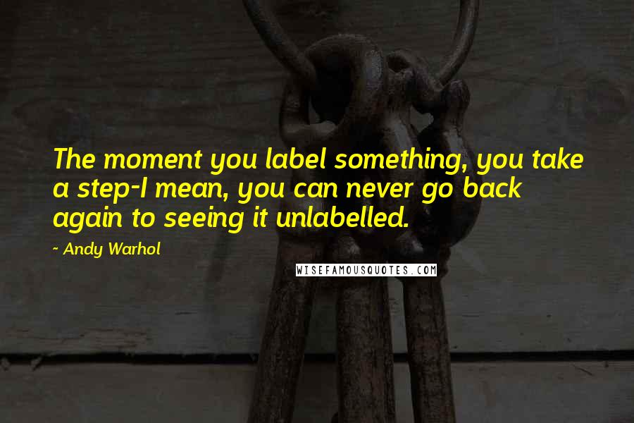 Andy Warhol Quotes: The moment you label something, you take a step-I mean, you can never go back again to seeing it unlabelled.