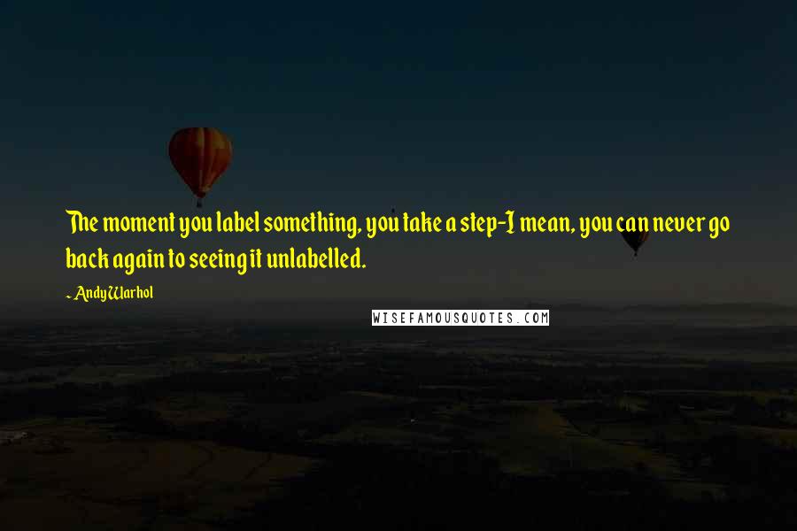 Andy Warhol Quotes: The moment you label something, you take a step-I mean, you can never go back again to seeing it unlabelled.