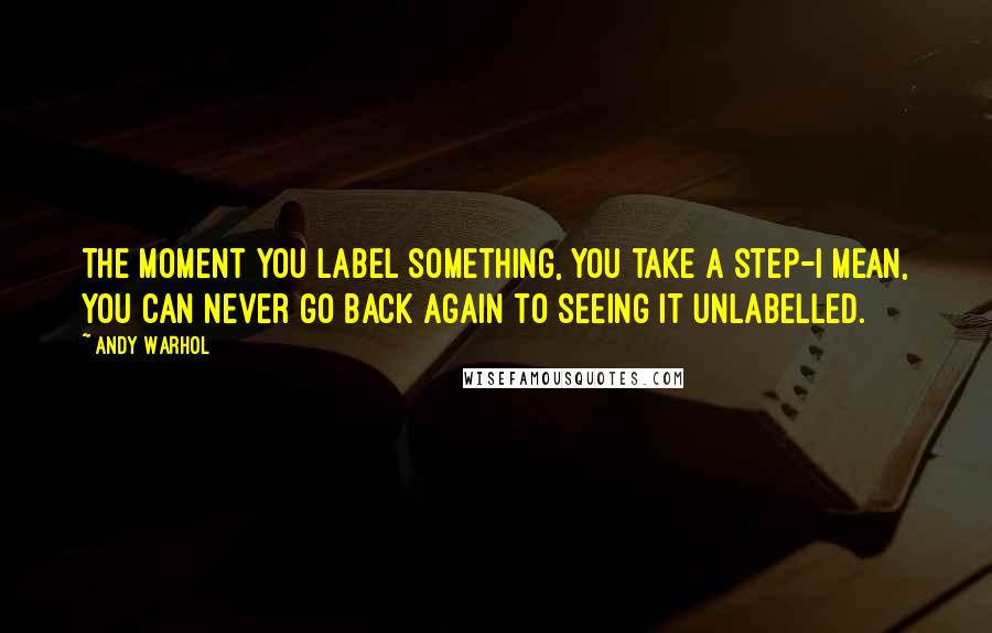 Andy Warhol Quotes: The moment you label something, you take a step-I mean, you can never go back again to seeing it unlabelled.