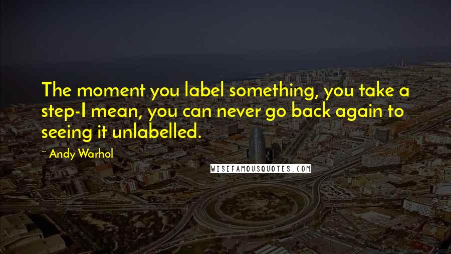 Andy Warhol Quotes: The moment you label something, you take a step-I mean, you can never go back again to seeing it unlabelled.